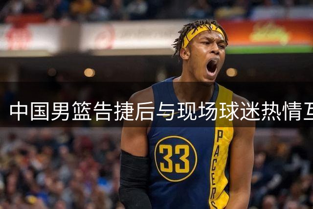 中国男篮告捷后与现场球迷热情互动