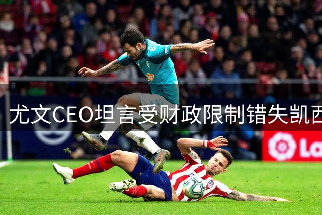 尤文CEO坦言受财政限制错失凯西 不排除最后时刻出售球员