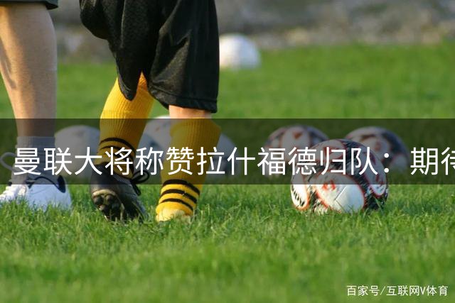 曼联大将称赞拉什福德归队：期待他延续进球表现